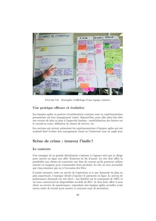 Figure 5.6 – Exemples d’aﬃchage d’une équipe créative

Une pratique eﬃcace et évolutive
Les équipes agiles en posture d’amélioration continue sont en expérimentation
permanente sur leur management visuel. Aujourd’hui, pour aller plus loin elles
ont recours de plus en plus à l’approche kanban : matérialisation des limites sur
le travail en cours, déﬁnition de classes de service, etc.
Les sections qui suivent présentent les expérimentations d’équipes agiles qui ont
souhaité faire évoluer leur management visuel en l’observant sous un angle lean.

Scène de crime : trouvez l’indic !
Le contexte
Une enseigne de la grande distribution s’adresse à l’agence web que je dirige
pour mettre en ligne son oﬀre Traiteurs de ﬁn d’année. Le site doit oﬀrir la
possibilité aux clients de construire une liste de courses qu’ils pourront utiliser
ensuite en magasin pour commander leurs produits. Le site ne sera accessible
que cinq semaines par an à l’occasion des fêtes.
L’année suivante, suite au succès de l’opération et à une demande de plus en
plus importante, l’enseigne décide d’ajouter le paiement en ligne. Le niveau de
performance demandé est très élevé : une ﬁabilité sur la commande de 100% et
un taux contractuel de disponibilité au-delà de 95%. Je dois donc oﬀrir à mon
client un service de maintenance, cependant mes équipes agiles actuelles n’ont
aucun cadre de travail pour assurer ce nouveau type de prestation.
30

 
