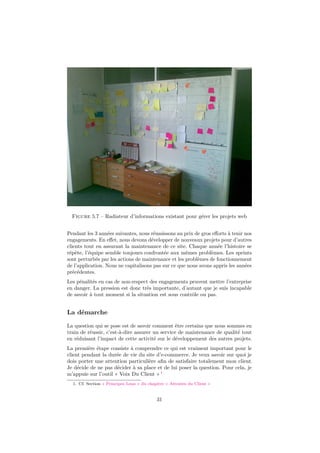 Figure 5.7 – Radiateur d’informations existant pour gérer les projets web
Pendant les 3 années suivantes, nous réussissons au prix de gros eﬀorts à tenir nos
engagements. En eﬀet, nous devons développer de nouveaux projets pour d’autres
clients tout en assurant la maintenance de ce site. Chaque année l’histoire se
répète, l’équipe semble toujours confrontée aux mêmes problèmes. Les sprints
sont perturbés par les actions de maintenance et les problèmes de fonctionnement
de l’application. Nous ne capitalisons pas sur ce que nous avons appris les années
précédentes.
Les pénalités en cas de non-respect des engagements peuvent mettre l’entreprise
en danger. La pression est donc très importante, d’autant que je suis incapable
de savoir à tout moment si la situation est sous contrôle ou pas.

La démarche
La question qui se pose est de savoir comment être certains que nous sommes en
train de réussir, c’est-à-dire assurer un service de maintenance de qualité tout
en réduisant l’impact de cette activité sur le développement des autres projets.
La première étape consiste à comprendre ce qui est vraiment important pour le
client pendant la durée de vie du site d’e-commerce. Je veux savoir sur quoi je
dois porter une attention particulière aﬁn de satisfaire totalement mon client.
Je décide de ne pas décider à sa place et de lui poser la question. Pour cela, je
m’appuie sur l’outil « Voix Du Client » 1
1. Cf. Section « Principes Lean » du chapitre « Attentes du Client »

31

 