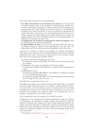 Trois points clefs ressortent de ce questionnement :
– Les dates d’ouverture et de fermeture du service. Le site doit être
accessible seulement entre le 19 novembre et le 26 décembre, période d’ouverture annoncée par l’enseigne. Le client investit dans une campagne de
communication (TV, radio, publicité sur le lieu de vente, etc.). Il communique
fortement sur la date d’ouverture du service qui doit être opérationnel au
moment ﬁxé. Pour la fermeture, il est très important d’arrêter le service pour
chaque magasin aux heures déﬁnies par le client. Dans le cas contraire, un
magasin pourrait être dans l’incapacité d’honorer les commandes passées. La
réputation de l’enseigne est donc en jeu.
– L’engagement sur la prise de commande du client du magasin. 100%
des commandes prises doivent être honorées.
– La disponibilité du site. Le site doit être accessible 100% du temps sur
la période d’ouverture. Même si contractuellement le site doit avoir une
disponibilité de 95%, le client attend une disponibilité totale du service.
A partir de ce constat, je construis avec l’équipe un ensemble d’indicateurs
clefs, aﬁn de nous concentrer sur le véritable challenge permettant de satisfaire
pleinement notre client. Assisté par ces indicateurs, je veux connaître chaque
jour l’état de la situation pour m’aider à décider.
– Les dates d’ouverture et de fermeture du service :
– Un indicateur quotidien OK/NOK sur l’ouverture et la fermeture du site
par magasin.
– L’engagement sur la prise de commande du client du magasin :
– Un indicateur quotidien OK/NOK sur la conformité des commandes envoyées.
– La disponibilité du site :
– Un indicateur quotidien OK/NOK sur l’accessibilité au catalogue de produit
et à la commande proprement dite.
– Un indicateur quotidien OK/NOK sur le fonctionnement des fonctionnalités
du site (nuage de tags, envoi à un ami,. . . )
Les indicateurs se présentent comme suit :
Nous aﬃchons et faisons vivre ces indicateurs dans notre Open Space. La situation
est rendue visible. Chaque fois qu’il y a un problème 2 exemple : plainte client car
le service est lent, avec 8 secondes pour passer commande au lieu de 2 secondes),
les indicateurs sont mis à jour. Tous les matins, nous faisons un point sur la
situation. Si un problème est survenu la veille, c’est l’occasion pour nous de
partager et d’apprendre sur les actions menées.
Notre management visuel est organisé de la manière suivante :
L’exploitation de ces informations me permet aujourd’hui de juger avec l’équipe
de l’importance des problèmes. L’équipe travaille plus sereinement. Elle est
capable de répondre aux exigences du client le plus rapidement possible. Les
projets sont moins perturbés et l’équipe délivre plus de fonctionnalités par sprint.
D’autre part, cette démarche qui améliore la qualité du service nous permet de
renforcer la relation de conﬁance avec notre client qui reconduit chaque année
notre partenariat.
2. Cf. Section « Principes Lean » du chapitre « Leviers de l’amélioration »

32

 