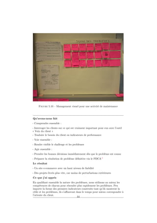 Figure 5.10 – Management visuel pour une activité de maintenance

Qu’avons-nous fait
- Comprendre ensemble :
- Interroger les clients sur ce qui est vraiment important pour eux avec l’outil
« Voix du client »
- Traduire le besoin du client en indicateurs de performance
- Voir ensemble :
- Rendre visible le challenge et les problèmes
- Agir ensemble :
- Prendre les bonnes décisions immédiatement dès que le problème est connu
- Préparer la résolution de problème déﬁnitive via le PDCA 3
Le résultat
- Un site e-commerce avec un haut niveau de ﬁabilité
- Des projets livrés plus vite, car moins de perturbations extérieures
Ce que j’ai appris
En qualiﬁant ensemble la nature des problèmes, nous utilisons au mieux les
compétences de chacun pour résoudre plus rapidement les problèmes. Peu
importe la forme des premiers indicateurs construits tant qu’ils montrent la
cible et les problèmes, ils s’aﬃneront dans le temps pour mieux correspondre à
l’attente du client.
34

 