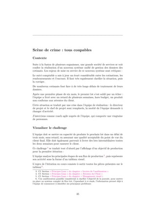 Scène de crime : tous coupables
Contexte
Suite à la fusion de plusieurs organismes, une grande société de services se voit
conﬁer la réalisation d’un nouveau système uniﬁé de gestion des dossiers des
cotisants. Les enjeux de mise en service de ce nouveau système sont critiques :
Le suivi comptable a mis à jour un écart considérable entre les cotisations, les
remboursements et l’encours. Il faut très rapidement clariﬁer la situation, puis
la corriger.
De nombreux cotisants font face à de très longs délais de traitement de leurs
dossiers.
Après une première phase de six mois, le premier lot s’est soldé par un échec :
l’équipe a livré avec un retard de plusieurs semaines, hors budget, un produit
non conforme aux attentes du client.
Cette situation se traduit par une crise dans l’équipe de réalisation : le directeur
de projet et le chef de projet sont remplacés, la moitié de l’équipe demande à
changer d’activité.
J’interviens comme coach agile auprès de l’équipe, qui comporte une vingtaine
de personnes.

Visualiser le challenge
L’équipe doit se mettre en capacité de produire le prochain lot dans un délai de
trois mois, sans retard, en assurant une qualité acceptable du point de vue du
client ﬁnal. Elle doit également parvenir à livrer des lots intermédiaires toutes
les deux semaines pour rassurer le client.
Ce challenge 4 se traduit tout d’abord par l’aﬃchage d’un objectif de production
pour la première itération :
L’équipe analyse les principales étapes de son ﬂux de production 5 , puis représente
son activité sous la forme d’un tableau visuel.
L’enjeu de l’itération en cours consiste à sortir toutes les pièces présentes sur le
tableau 6 .
3. Cf. Section « Principes Lean » du chapitre « Leviers de l’amélioration »
4. Cf. Section « Principes Lean » du chapitre « Attentes du Client »
5. Cf. Section « Principes Lean » du chapitre « Management visuel »
6. Une amélioration possible consisterait à clariﬁer l’objectif de la journée, pour mettre
en place un système complet de ﬂux tiré. Cependant à ce stade, l’information permet déjà à
l’équipe de commencer à identiﬁer ses principaux problèmes.

35

 