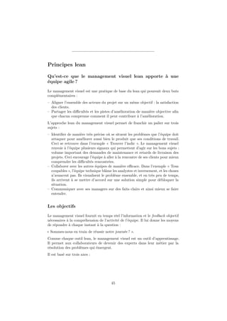 Principes lean
Qu’est-ce que le management visuel lean apporte à une
équipe agile ?
Le management visuel est une pratique de base du lean qui poursuit deux buts
complémentaires :
– Aligner l’ensemble des acteurs du projet sur un même objectif : la satisfaction
des clients.
– Partager les diﬃcultés et les pistes d’amélioration de manière objective aﬁn
que chacun comprenne comment il peut contribuer à l’amélioration.
L’approche lean du management visuel permet de franchir un palier sur trois
sujets :
– Identiﬁer de manière très précise où se situent les problèmes que l’équipe doit
attaquer pour améliorer aussi bien le produit que ses conditions de travail.
Ceci se retrouve dans l’exemple « Trouver l’indic ». Le management visuel
renvoie à l’équipe plusieurs signaux qui permettent d’agir sur les bons sujets :
volume important des demandes de maintenance et retards de livraison des
projets. Ceci encourage l’équipe à aller à la rencontre de ses clients pour mieux
comprendre les diﬃcultés rencontrées.
– Collaborer avec les autres équipes de manière eﬃcace. Dans l’exemple « Tous
coupables », l’équipe technique blâme les analystes et inversement, et les choses
n’avancent pas. Ils visualisent le problème ensemble, et en très peu de temps,
ils arrivent à se mettre d’accord sur une solution simple pour débloquer la
situation.
– Communiquer avec ses managers sur des faits clairs et ainsi mieux se faire
entendre.

Les objectifs
Le management visuel fournit en temps réel l’information et le feedback objectif
nécessaires à la compréhension de l’activité de l’équipe. Il lui donne les moyens
de répondre à chaque instant à la question :
« Sommes-nous en train de réussir notre journée ? ».
Comme chaque outil lean, le management visuel est un outil d’apprentissage.
Il permet aux collaborateurs de devenir des experts dans leur métier par la
résolution des problèmes qui émergent.
Il est basé sur trois axes :

45

 