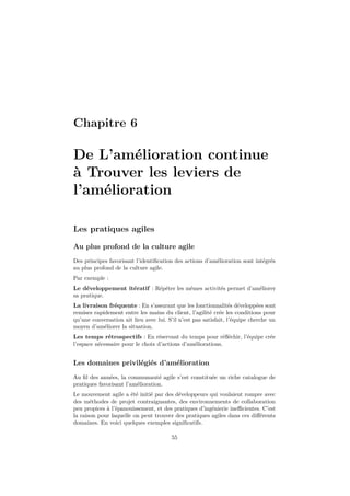 Chapitre 6

De L’amélioration continue
à Trouver les leviers de
l’amélioration
Les pratiques agiles
Au plus profond de la culture agile
Des principes favorisant l’identiﬁcation des actions d’amélioration sont intégrés
au plus profond de la culture agile.
Par exemple :
Le développement itératif : Répéter les mêmes activités permet d’améliorer
sa pratique.
La livraison fréquente : En s’assurant que les fonctionnalités développées sont
remises rapidement entre les mains du client, l’agilité crée les conditions pour
qu’une conversation ait lieu avec lui. S’il n’est pas satisfait, l’équipe cherche un
moyen d’améliorer la situation.
Les temps rétrospectifs : En réservant du temps pour réﬂéchir, l’équipe crée
l’espace nécessaire pour le choix d’actions d’améliorations.

Les domaines privilégiés d’amélioration
Au ﬁl des années, la communauté agile s’est constituée un riche catalogue de
pratiques favorisant l’amélioration.
Le mouvement agile a été initié par des développeurs qui voulaient rompre avec
des méthodes de projet contraignantes, des environnements de collaboration
peu propices à l’épanouissement, et des pratiques d’ingénierie ineﬃcientes. C’est
la raison pour laquelle on peut trouver des pratiques agiles dans ces diﬀérents
domaines. En voici quelques exemples signiﬁcatifs.
55

 