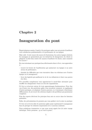 Chapitre 2

Inauguration du pont
Depuis plusieurs années, l’esprit et les pratiques agiles vous ont permis d’améliorer
votre satisfaction professionnelle et la performance de vos équipes.
Mais voilà : il reste encore des sources de frustrations. Les autres équipes résistent,
les managers ne sponsorisent pas vos initiatives de changement, les clients se
plaignent. Il doit bien exister des moyens d’améliorer les choses, mais comment
les trouver ?
En vous entraînant aux pratiques lean sélectionnées dans ce livre, vous apprendrez
à:
– trouver les leviers de l’amélioration qui amèneront vos équipes à un autre
niveau de performance ;
- résoudre les diﬃcultés que vous rencontrez dans vos relations avec d’autres
équipes ou le management ;
– livrer des logiciels qui améliorent la vie de vos utilisateurs et dont vous pouvez
être ﬁers.
Ces nouvelles compétences vous apporteront le savoir-faire nécessaire pour
insuﬄer les changements vitaux au sein des organisations.
Ce livre se structure autour de trois apprentissages fondamentaux. Pour chacun d’entre eux, des praticiens agiles vous racontent comment, en appliquant
d’autres pratiques, en adoptant d’autres postures, en s’entraînant à fonctionner
diﬀéremment, ils ont trouvé des solutions simples à des problèmes qui paraissaient
complexes.
Puis des experts décrivent les principes lean mis en œuvre dans les histoires
présentées.
Enﬁn, des préconisations de premiers pas vous guident vers la mise en pratique.
Ce livre est né de du désir de praticiens agiles ayant expérimenté le management
lean de partager les richesses surprenantes de ce nouveau continent.
Nous souhaitons transmettre ce que nous avons appris lors de notre voyage
initiatique. Notre promesse : ça en vaut la peine !
5

 