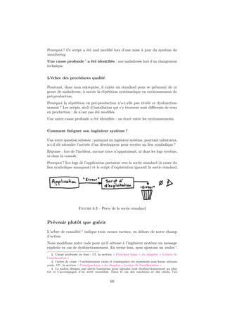 Pourquoi ? Ce script a été mal modiﬁé lors d’une mise à jour du système de
monitoring.
Une cause profonde 2 a été identiﬁée : une maladresse lors d’un changement
technique.
L’échec des procédures qualité
Pourtant, dans mon entreprise, il existe un standard pour se prémunir de ce
genre de maladresse, à savoir la répétition systématique en environnement de
pré-production.
Pourquoi la répétition en pré-production n’a-t-elle pas révélé ce dysfonctionnement ? Les scripts shell d’installation qui s’y trouvent sont diﬀérents de ceux
en production : ils n’ont pas été modiﬁés.
Une autre cause profonde a été identiﬁée : un écart entre les environnements.
Comment fatiguer son ingénieur système ?
Une autre question subsiste : pourquoi un ingénieur système, pourtant talentueux,
a-t-il dû attendre l’arrivée d’un développeur pour recréer un lien symbolique ?
Réponse : lors de l’incident, aucune trace n’apparaissait, ni dans les logs système,
ni dans la console.
Pourquoi ? Les logs de l’application partaient vers la sortie standard (à cause du
lien symbolique manquant) et le script d’exploitation ignorait la sortie standard.

Figure 6.3 – Perte de la sortie standard

Prévenir plutôt que guérir
L’arbre de causalité 3 indique trois causes racines, en dehors de notre champ
d’action.
Nous modiﬁons notre code pour qu’il adresse à l’ingénieur système un message
explicite en cas de dysfonctionnement. En terme lean, nous ajoutons un andon 4 .
2. Cause profonde en lean : Cf. la section « Principes Lean » du chapitre « Leviers de
l’amélioration »
3. l’arbre de cause : l’enchaînement cause et conséquence est représenté sous forme arborescente. Cf : la section « Principes Lean » du chapitre « Leviers de l’amélioration »
4. Le andon désigne une alerte lumineuse pour signaler tout dysfonctionnement au plus
tôt et s’accompagne d’un arrêt immédiat. Dans le cas des machines et des outils, l’al-

60

 