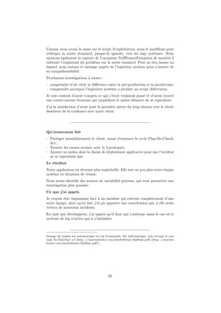 Comme nous avons la main sur le script d’exploitation, nous le modiﬁons pour
rediriger la sortie standard, jusque-là ignorée, vers les logs systèmes. Nous
ajoutons également la capture de l’exception NullPointerException de manière à
informer l’exploitant du problème sur la sortie standard. Pour ne rien laisser au
hasard, nous testons ce message auprès de l’ingénieur système pour s’assurer de
sa compréhensibilité.
Prochaines investigations à mener :
– comprendre d’où vient la diﬀérence entre la pré-production et la production ;
– comprendre pourquoi l’ingénieur système a produit un script défectueux.
Je suis content d’avoir compris ce qui s’était vraiment passé et d’avoir trouvé
une contre-mesure économe qui empêchera le même désastre de se reproduire.
J’ai la satisfaction d’avoir posé la première pierre du long chemin vers le rétablissement de la conﬁance avec notre client.

Qu’avons-nous fait
– Protéger immédiatement le client, avant d’entamer le cycle Plan-Do-CheckAct ;
– Trouver les causes racines, avec le 5-pourquoi ;
– Ajouter un andon dans la chaîne de déploiement applicative pour que l’incident
ne se reproduise pas.
Le résultat
Notre application est devenue plus exploitable. Elle met un peu plus notre équipe
système en situation de réussir.
Nous avons identiﬁé des sources de variabilité précises, qui vont permettre une
investigation plus poussée.
Ce que j’ai appris
Je croyais être impuissant face à un incident qui relevait complètement d’une
autre équipe, alors qu’en fait, j’ai pu apporter une contribution qui, à elle seule,
évitera de nouveaux incidents.
En tant que développeur, j’ai appris qu’il faut que j’anticipe aussi le cas où le
système de log n’arrive pas à s’initialiser.

lumage du andon est automatique en cas d’anomalie. En informatique, cela évoque le concept du Fail-Fast (cf [http ://martinfowler.com/ieeeSoftware/failFast.pdf] (http ://martinfowler.com/ieeeSoftware/failFast.pdf)).

62

 