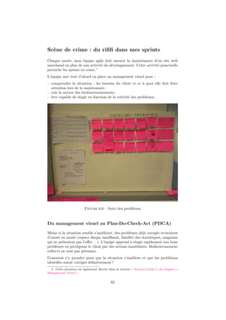 Scène de crime : du riﬁﬁ dans mes sprints
Chaque année, mon équipe agile doit assurer la maintenance d’un site web
marchand en plus de son activité de développement. Cette activité ponctuelle
perturbe les sprints en cours. 5
L’équipe met tout d’abord en place un management visuel pour :
– comprendre la situation : les besoins du client et ce à quoi elle doit faire
attention lors de la maintenance ;
– voir la nature des dysfonctionnements ;
– être capable de réagir en fonction de la criticité des problèmes.

Figure 6.6 – Suivi des problèmes

Du management visuel au Plan-Do-Check-Act (PDCA)
Même si la situation semble s’améliorer, des problèmes déjà corrigés reviennent
d’année en année (espace disque insuﬃsant, ﬁabilité des statistiques, magasins
qui ne présentent pas l’oﬀre. . . ). L’équipe apprend à réagir rapidement aux bons
problèmes en protégeant le client par des actions immédiates. Malheureusement,
celles-ci ne sont pas pérennes.
Comment s’y prendre pour que la situation s’améliore et que les problèmes
identiﬁés soient corrigés déﬁnitivement ?
5. Cette situation est également décrite dans la section « Trouvez l’indic !» du chapitre «
Management Visuel »

63

 