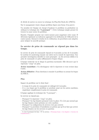 Je décide de mettre en œuvre la technique du Plan-Do-Check-Act (PDCA).
Sur le management visuel, chaque problème ﬁgure sous forme d’un post-it.
Un membre de l’équipe est chargé d’analyser le problème en profondeur en
utilisant la technique des “5 pourquoi” 6 . Cette technique simple permet de
trouver la cause racine du problème.
Ensuite, l’équipier propose une contre-mesure pour supprimer cette cause. Il
détermine également un indicateur approprié à la vériﬁcation de l’eﬃcacité de la
contre-mesure. Suivant le résultat de la vériﬁcation, les procédures sont adaptées
pour intégrer la nouvelle pratique.

Le service de prise de commande ne répond pas dans les
temps.
Le service de prise de commande répond en 8 secondes au lieu de 2 secondes.
Le système de monitoring remonte une alerte sur la console de supervision. Une
première investigation identiﬁe la cause principale : un des serveurs dédiés à la
prise de commande n’a plus suﬃsamment d’espace disque.
L’équipe recherche sur le disque la partition incriminée. Elle découvre que le
répertoire “/tmp” est plein.
Action immédiate : Un développeur vide le répertoire et tout revient dans
l’ordre.
Action déﬁnitive : Nous cherchons à resoudre le problème en suivant les étapes
du PDCA :
Plan
Impact du problème sur le client ﬁnal :
– le temps de la prise de commande est rallongé de 6 secondes.
– il y a un risque que le problème se produise aussi sur les autres machines,
empêchant complètement la prise de commande.
L’équipe applique la technique des “5 pourquoi” :
Le serveur ne répond pas.
– Pourquoi ? le répertoire “/tmp” est plein.
– Pourquoi ? les log binaires prennent toute la place. Ce n’est pas normal que
les logs binaires soient présents sur cette machine.
– Pourquoi ? la conﬁguration du serveur n’est pas correcte
– Pourquoi ? la procédure d’installation ne précise pas qu’il ne faut pas activer
les logs binaires sur les serveurs en question
6. Les 5 pourquoi du lean : Cf. la section « Principes Lean » du chapitre « Leviers de
l’amélioration »

64

 