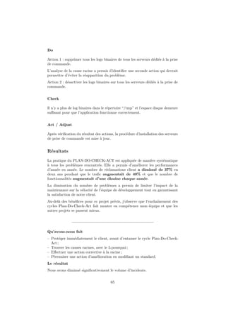 Do
Action 1 : supprimer tous les logs binaires de tous les serveurs dédiés à la prise
de commande.
L’analyse de la cause racine a permis d’identiﬁer une seconde action qui devrait
permettre d’éviter la réapparition du problème.
Action 2 : désactiver les logs binaires sur tous les serveurs dédiés à la prise de
commande.
Check
Il n’y a plus de log binaires dans le répertoire “/tmp” et l’espace disque demeure
suﬃsant pour que l’application fonctionne correctement.
Act / Adjust
Après vériﬁcation du résultat des actions, la procédure d’installation des serveurs
de prise de commande est mise à jour.

Résultats
La pratique du PLAN-DO-CHECK-ACT est appliquée de manière systématique
à tous les problèmes rencontrés. Elle a permis d’améliorer les performances
d’année en année. Le nombre de réclamations client a diminué de 37% en
deux ans pendant que le traﬁc augmentait de 40% et que le nombre de
fonctionnalités augmentait d’une dizaine chaque année.
La diminution du nombre de problèmes a permis de limiter l’impact de la
maintenance sur la vélocité de l’équipe de développement tout en garantissant
la satisfaction de notre client.
Au-delà des bénéﬁces pour ce projet précis, j’observe que l’enchaînement des
cycles Plan-Do-Check-Act fait monter en compétence mon équipe et que les
autres projets se passent mieux.

Qu’avons-nous fait
– Protéger immédiatement le client, avant d’entamer le cycle Plan-Do-CheckAct ;
– Trouver les causes racines, avec le 5-pourquoi ;
– Eﬀectuer une action corrective à la racine ;
– Pérenniser une action d’amélioration en modiﬁant un standard.
Le résultat
Nous avons diminué signiﬁcativement le volume d’incidents.
65

 