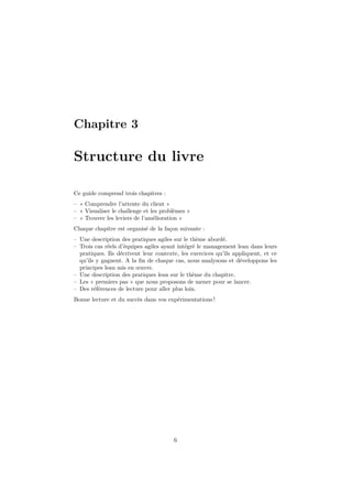 Chapitre 3

Structure du livre
Ce guide comprend trois chapitres :
– « Comprendre l’attente du client »
– « Visualiser le challenge et les problèmes »
– « Trouver les leviers de l’amélioration »
Chaque chapitre est organisé de la façon suivante :
– Une description des pratiques agiles sur le thème abordé.
– Trois cas réels d’équipes agiles ayant intégré le management lean dans leurs
pratiques. Ils décrivent leur contexte, les exercices qu’ils appliquent, et ce
qu’ils y gagnent. A la ﬁn de chaque cas, nous analysons et développons les
principes lean mis en œuvre.
– Une description des pratiques lean sur le thème du chapitre.
– Les « premiers pas » que nous proposons de mener pour se lancer.
– Des références de lecture pour aller plus loin.
Bonne lecture et du succès dans vos expérimentations !

6

 