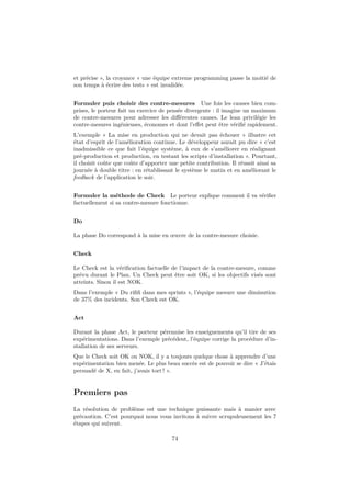et précise », la croyance « une équipe extreme programming passe la moitié de
son temps à écrire des tests » est invalidée.
Formuler puis choisir des contre-mesures Une fois les causes bien comprises, le porteur fait un exercice de pensée divergente : il imagine un maximum
de contre-mesures pour adresser les diﬀérentes causes. Le lean privilégie les
contre-mesures ingénieuses, économes et dont l’eﬀet peut être vériﬁé rapidement.
L’exemple « La mise en production qui ne devait pas échouer » illustre cet
état d’esprit de l’amélioration continue. Le développeur aurait pu dire « c’est
inadmissible ce que fait l’équipe système, à eux de s’améliorer en réalignant
pré-production et production, en testant les scripts d’installation ». Pourtant,
il choisit coûte que coûte d’apporter une petite contribution. Il réussit ainsi sa
journée à double titre : en rétablissant le système le matin et en améliorant le
feedback de l’application le soir.
Formuler la méthode de Check Le porteur explique comment il va vériﬁer
factuellement si sa contre-mesure fonctionne.
Do
La phase Do correspond à la mise en œuvre de la contre-mesure choisie.
Check
Le Check est la vériﬁcation factuelle de l’impact de la contre-mesure, comme
prévu durant le Plan. Un Check peut être soit OK, si les objectifs visés sont
atteints. Sinon il est NOK.
Dans l’exemple « Du riﬁﬁ dans mes sprints », l’équipe mesure une diminution
de 37% des incidents. Son Check est OK.
Act
Durant la phase Act, le porteur pérennise les enseignements qu’il tire de ses
expérimentations. Dans l’exemple précédent, l’équipe corrige la procédure d’installation de ses serveurs.
Que le Check soit OK ou NOK, il y a toujours quelque chose à apprendre d’une
expérimentation bien menée. Le plus beau succès est de pouvoir se dire « J’étais
persuadé de X, en fait, j’avais tort ! ».

Premiers pas
La résolution de problème est une technique puissante mais à manier avec
précaution. C’est pourquoi nous vous invitons à suivre scrupuleusement les 7
étapes qui suivent.
74

 