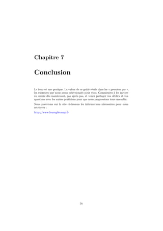 Chapitre 7

Conclusion
Le lean est une pratique. La valeur de ce guide réside dans les « premiers pas »,
les exercices que nous avons sélectionnés pour vous. Commencez à les mettre
en œuvre dès maintenant, pas après pas, et venez partager vos déclics et vos
questions avec les autres praticiens pour que nous progressions tous ensemble.
Nous posterons sur le site ci-dessous les informations nécessaires pour nous
retrouver :
http://www.leanagilecamp.fr

78

 