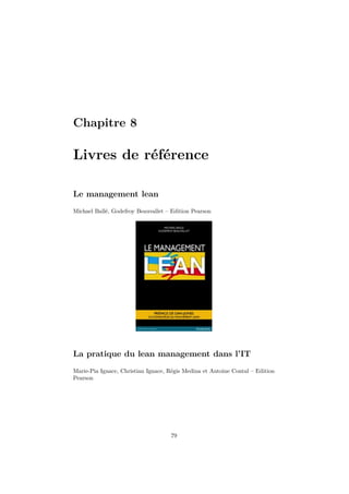 Chapitre 8

Livres de référence
Le management lean
Michael Ballé, Godefroy Beauvallet – Edition Pearson

La pratique du lean management dans l’IT
Marie-Pia Ignace, Christian Ignace, Régis Medina et Antoine Contal – Edition
Pearson

79

 