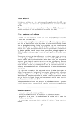 Point d’étape 
L’équipe est satisfaite car elle a fait diminuer les signalisations liées à la perte 
d’appel. Elle évite à des personnes de payer 30 minutes avant de se faire raccrocher 
au nez. 
Comme certains tickets sont toujours inexpliqués, nous décidons d’envoyer un 
binôme en observation chez le client ayant le trafic le plus élevé. 
Observation chez le client 
Accueillis dans une atmosphère tendue, nous allons observer les agents du centre 
d’appel avec leur superviseur. 
Sous nos yeux, une opératrice double-clique sur le bouton de pause. Cela a 
pour effet de demander une pause et de sortir de pause immédiatement. Surpris, 
nous lui demandons pourquoi elle fait cette opération. Elle nous explique qu’elle 
repasse ainsi devant ses collègues dans la file d’attribution des appels, afin de 
prendre plus d’appels. Le superviseur nous explique que les agents sont intéressés 
au nombre d’appels traités. Sidérés, nous comprenons alors les incidents de 
distribution d’appels remontés par les autres, étonnés que leur collègue leur passe 
devant. 
Devant nous, un autre agent prend un appel et souhaite appuyer sur une touche 
de fonction pour afficher une information de leur outil de CRM. Ce faisant, 
sa main effleure le bouton « raccrocher » et elle perd l’appel sans comprendre 
pourquoi. Nous venons de résoudre un autre ticket non reproductible. Mais pas 
seulement. Le superviseur qui nous accompagne a assisté à la scène et comprend 
que le problème ne vient pas de l’application, mais de l’ergonomie des postes de 
travail. Il fait rehausser les postes téléphoniques pour qu’ils soient plus éloignés 
des claviers. 
Plus tard dans l’après-midi, une opératrice redirige un appel vers l’hôtel de 
Roissy. Une personne de l’équipe de développement qui nous assiste à distance 
précise que l’appel est perdu. Nous allons voir la configuration de l’application 
et réalisons que le numéro de l’hôtel est erroné. Voilà l’explication des erreurs 
de type RouteSelectFailure. Nous avions longtemps privilégié la fausse piste des 
problèmes de standard chez le client. 
Nous partons dans un climat plus détendu : les agents sont contents d’avoir été 
écoutés et nous sommes soulagés d’avoir supprimé trois causes de signalisation. 
Qu’avons-nous fait 
– commencé par visualiser notre problème ; 
– protégé le client en écoutant et en prenant au sérieux ses plaintes ; 
– nous rendre sur le gemba 6 en lisant les tickets de support puis en allant voir 
l’utilisateur en action. 
6. gemba désigne l’endroit où les choses se passent. Cf. la section « Principe lean » de ce 
chapitre. 
17 
 