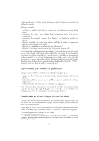 vérifier que le projet l’a bien résolu. L’équipe se dote d’indicateurs objectifs qui 
reflètent ce succès. 
Quelques exemples : 
– Améliorer la qualité : taux d’erreur commis par les utilisateurs, volume d’inci-dents. 
– Augmenter les ventes : taux d’ajout d’articles dans un panier d’un site de 
e-commerce. 
– Augmenter la notoriété : nombre de « J’aime » sur Facebook, nombre de 
tweets. 
– Réduire les délais : le temps pour acheter un billet de train, le temps pour 
approuver une demande de crédit. 
– Eliminer des gaspillages : productivité des utilisateurs. 7 
– Réduire les irritants : taux de perte des visiteurs sur un site web. 
Cette démarche est fondamentale pour aligner l’ensemble des acteurs du projet 
sur un objectif clair, objectif et indiscutable. Des conditions de succès claires 
permettent de définir des problèmes clairs à résoudre ensemble, de mieux choisir 
les fonctionnalités et les sujets d’amélioration, et de vérifier que les idées d’amélio-ration 
mises en oeuvre portent leurs fruits. Il s’agit de la fondation de la démarche 
d’amélioration du lean, basée sur la technique du Plan-Do-Check-Act (PDCA) 
présentée plus loin dans ce guide. [ˆprincipeslevier] 
Expérimenter pour valider ses préférences 
Chaque fonctionnalité est porteuse d’incertitude. Il se peut que : 
– malgré ses observations sur le terrain, l’équipe ait mal compris l’attente des 
clients, 
– la fonctionnalité ne résolve pas le problème dans le contexte de certains 
utilisateurs, 
– la fonctionnalité crée de nouveaux problèmes insoupçonnés. 
Pour éviter cela, il est nécessaire de procéder à de nouvelles observations terrain 
après les livraisons. Il s’agit de la phase de « Check » de la résolution de 
problèmes, qui peut être appliquée à la fin de chaque itération. 
Prendre très au sérieux chaque réclamation client 
Chacune des réclamations des clients est une opportunité d’apprentissage, car 
elle pointe soit sur un élément que l’équipe n’a pas compris, soit sur une faille 
dans son fonctionnement. 
En pratique, le travail sur les réclamations se traduit par la recherche de la cause 
racine du problème qui a amené le client à se plaindre. Ceci conduit l’équipe à : 
– mieux comprendre le contexte de son client, 
7. Attention toutefois sur ce dernier point : l’équipe doit rester vigilante à ne pas asservir 
l’humain à la machine. La vision lean considère la technologie comme un outil mis au service 
de l’intelligence humaine. 
21 
 