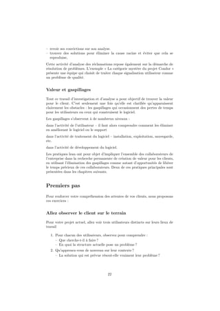– revoir ses convictions sur son analyse. 
– trouver des solutions pour éliminer la cause racine et éviter que cela se 
reproduise, 
Cette activité d’analyse des réclamations repose également sur la démarche de 
résolution de problèmes. L’exemple « La catégorie mystère du projet Condor » 
présente une équipe qui choisit de traiter chaque signalisation utilisateur comme 
un problème de qualité. 
Valeur et gaspillages 
Tout ce travail d’investigation et d’analyse a pour objectif de trouver la valeur 
pour le client. C’est seulement une fois qu’elle est clarifiée qu’apparaissent 
clairement les obstacles : les gaspillages qui occasionnent des pertes de temps 
pour les utilisateurs ou ceux qui construisent le logiciel. 
Les gaspillages s’observent à de nombreux niveaux : 
dans l’activité de l’utilisateur – il faut alors comprendre comment les éliminer 
en améliorant le logiciel ou le support 
dans l’activité de traitement du logiciel – installation, exploitation, sauvegarde, 
etc. 
dans l’activité de développement du logiciel. 
Les pratiques lean ont pour objet d’impliquer l’ensemble des collaborateurs de 
l’entreprise dans la recherche permanente de création de valeur pour les clients, 
en utilisant l’élimination des gaspillages comme autant d’opportunités de libérer 
le temps précieux de ces collaborateurs. Deux de ces pratiques principales sont 
présentées dans les chapitres suivants. 
Premiers pas 
Pour renforcer votre compréhension des attentes de vos clients, nous proposons 
ces exercices : 
Allez observer le client sur le terrain 
Pour votre projet actuel, allez voir trois utilisateurs distincts sur leurs lieux de 
travail 
1. Pour chacun des utilisateurs, observez pour comprendre : 
– Que cherche-t-il à faire ? 
– En quoi la structure actuelle pose un problème ? 
2. Qu’apprenez-vous de nouveau sur leur contexte ? 
– La solution qui est prévue résout-elle vraiment leur problème ? 
22 
 