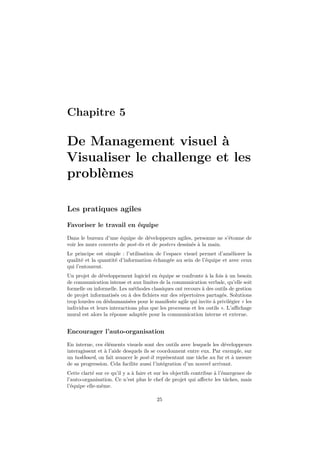 Chapitre 5 
De Management visuel à 
Visualiser le challenge et les 
problèmes 
Les pratiques agiles 
Favoriser le travail en équipe 
Dans le bureau d’une équipe de développeurs agiles, personne ne s’étonne de 
voir les murs couverts de post-its et de posters dessinés à la main. 
Le principe est simple : l’utilisation de l’espace visuel permet d’améliorer la 
qualité et la quantité d’information échangée au sein de l’équipe et avec ceux 
qui l’entourent. 
Un projet de développement logiciel en équipe se confronte à la fois à un besoin 
de communication intense et aux limites de la communication verbale, qu’elle soit 
formelle ou informelle. Les méthodes classiques ont recours à des outils de gestion 
de projet informatisés ou à des fichiers sur des répertoires partagés. Solutions 
trop lourdes ou déshumanisées pour le manifeste agile qui invite à privilégier « les 
individus et leurs interactions plus que les processus et les outils ». L’affichage 
mural est alors la réponse adaptée pour la communication interne et externe. 
Encourager l’auto-organisation 
En interne, ces éléments visuels sont des outils avec lesquels les développeurs 
interagissent et à l’aide desquels ils se coordonnent entre eux. Par exemple, sur 
un taskboard, on fait avancer le post-it représentant une tâche au fur et à mesure 
de sa progression. Cela facilite aussi l’intégration d’un nouvel arrivant. 
Cette clarté sur ce qu’il y a à faire et sur les objectifs contribue à l’émergence de 
l’auto-organisation. Ce n’est plus le chef de projet qui affecte les tâches, mais 
l’équipe elle-même. 
25 
 