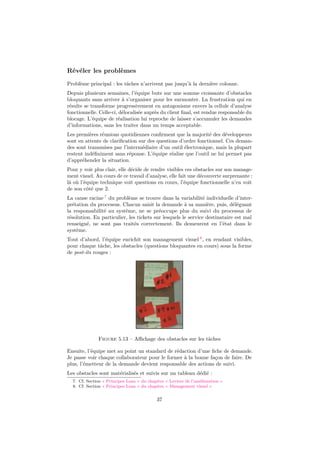 Révéler les problèmes 
Problème principal : les tâches n’arrivent pas jusqu’à la dernière colonne. 
Depuis plusieurs semaines, l’équipe bute sur une somme croissante d’obstacles 
bloquants sans arriver à s’organiser pour les surmonter. La frustration qui en 
résulte se transforme progressivement en antagonisme envers la cellule d’analyse 
fonctionnelle. Celle-ci, délocalisée auprès du client final, est rendue responsable du 
blocage. L’équipe de réalisation lui reproche de laisser s’accumuler les demandes 
d’informations, sans les traiter dans un temps acceptable. 
Les premières réunions quotidiennes confirment que la majorité des développeurs 
sont en attente de clarification sur des questions d’ordre fonctionnel. Ces deman-des 
sont transmises par l’intermédiaire d’un outil électronique, mais la plupart 
restent indéfiniment sans réponse. L’équipe réalise que l’outil ne lui permet pas 
d’appréhender la situation. 
Pour y voir plus clair, elle décide de rendre visibles ces obstacles sur son manage-ment 
visuel. Au cours de ce travail d’analyse, elle fait une découverte surprenante : 
là où l’équipe technique voit questions en cours, l’équipe fonctionnelle n’en voit 
de son côté que 2. 
La cause racine 7 du problème se trouve dans la variabilité individuelle d’inter-prétation 
du processus. Chacun saisit la demande à sa manière, puis, déléguant 
la responsabilité au système, ne se préoccupe plus du suivi du processus de 
résolution. En particulier, les tickets sur lesquels le service destinataire est mal 
renseigné, ne sont pas traités correctement. Ils demeurent en l’état dans le 
système. 
Tout d’abord, l’équipe enrichit son management visuel 8, en rendant visibles, 
pour chaque tâche, les obstacles (questions bloquantes en cours) sous la forme 
de post-its rouges : 
Figure 5.13 – Affichage des obstacles sur les tâches 
Ensuite, l’équipe met au point un standard de rédaction d’une fiche de demande. 
Je passe voir chaque collaborateur pour le former à la bonne façon de faire. De 
plus, l’émetteur de la demande devient responsable des actions de suivi. 
Les obstacles sont matérialisés et suivis sur un tableau dédié : 
7. Cf. Section « Principes Lean » du chapitre « Leviers de l’amélioration » 
8. Cf. Section « Principes Lean » du chapitre « Management visuel » 
37 
 