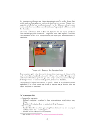 Les réunions quotidiennes, qui étaient auparavant centrées sur les tâches, font 
maintenant une large place au traitement des obstacles en cours. Chaque jour, 
un point est effectué sur les obstacles non levés. Les fiches des obstacles non 
résolus sont déplacées en fonction de leur niveau d’urgence (voir tableau de suivi 
des obstacles). 
Dès qu’un obstacle est levé, sa fiche est déplacée vers un espace spécifique 
où il demeure jusqu’au lendemain. Cela permet à un autre équipier, dont une 
tâche serait en attente de la même demande, de savoir qu’il peut reprendre son 
traitement. 
Figure 5.16 – Panneau des obstacles résolus 
Deux semaines après cette découverte, les questions en attente de réponse de la 
part de la cellule d’analyse fonctionnelle ont toutes été traitées. L’équipe peut 
vérifier visuellement au quotidien que cette équipe n’est pas source de blocage 
de leur processus, les tensions sont apaisées, les relations fluidifiées. 
L’équipe a appris à gérer les obstacles, ce qui lui a permis de retrouver sa capacité 
à produire. Une bonne partie des tâches en attente ont pu avancer dans les 
étapes suivantes du processus. 
Qu’avons-nous fait 
– Comprendre ensemble : 
– Définir le challenge : prochain lot dans trois mois sans retard et avec zéro 
défaut 
– Traduire le besoin du client en indicateurs de performance 
– Voir ensemble : 
– Rendre visible les problèmes qui m’empêchent d’avancer sur mes tâches par 
l’intermédiaire des « bacs rouges » 9 
– Rendre visible le flux de développement 
9. Cf. Section « Principes Lean » du chapitre « Management visuel » 
39 
 
