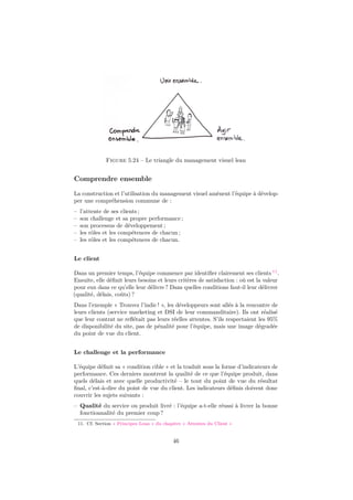 Figure 5.24 – Le triangle du management visuel lean 
Comprendre ensemble 
La construction et l’utilisation du management visuel amènent l’équipe à dévelop-per 
une compréhension commune de : 
– l’attente de ses clients ; 
– son challenge et sa propre performance ; 
– son processus de développement ; 
– les rôles et les compétences de chacun ; 
– les rôles et les compétences de chacun. 
Le client 
Dans un premier temps, l’équipe commence par identifier clairement ses clients 11. 
Ensuite, elle définit leurs besoins et leurs critères de satisfaction : où est la valeur 
pour eux dans ce qu’elle leur délivre ? Dans quelles conditions faut-il leur délivrer 
(qualité, délais, coûts) ? 
Dans l’exemple « Trouvez l’indic ! », les développeurs sont allés à la rencontre de 
leurs clients (service marketing et DSI de leur commanditaire). Ils ont réalisé 
que leur contrat ne reflétait pas leurs réelles attentes. S’ils respectaient les 95% 
de disponibilité du site, pas de pénalité pour l’équipe, mais une image dégradée 
du point de vue du client. 
Le challenge et la performance 
L’équipe définit sa « condition cible » et la traduit sous la forme d’indicateurs de 
performance. Ces derniers montrent la qualité de ce que l’équipe produit, dans 
quels délais et avec quelle productivité – le tout du point de vue du résultat 
final, c’est-à-dire du point de vue du client. Les indicateurs définis doivent donc 
couvrir les sujets suivants : 
– Qualité du service ou produit livré : l’équipe a-t-elle réussi à livrer la bonne 
fonctionnalité du premier coup ? 
11. Cf. Section « Principes Lean » du chapitre « Attentes du Client » 
46 
 