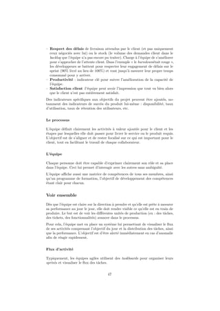 – Respect des délais de livraison attendus par le client (et pas uniquement 
ceux négociés avec lui) ou le stock (le volume des demandes client dans le 
backlog que l’équipe n’a pas encore pu traiter). Charge à l’équipe de s’améliorer 
pour s’approcher de l’attente client. Dans l’exemple « le burndownétait rouge », 
les développeurs se battent pour respecter leur engagement de délais sur le 
sprint (90% livré au lieu de 100%) et vont jusqu’à mesurer leur propre temps 
consommé pour y arriver. 
– Productivité : indicateur clé pour suivre l’amélioration de la capacité de 
l’équipe. 
– Satisfaction client :l’équipe peut avoir l’impression que tout va bien alors 
que le client n’est pas entièrement satisfait. 
Des indicateurs spécifiques aux objectifs du projet peuvent être ajoutés, no-tamment 
des indicateurs de succès du produit lui-même : disponibilité, taux 
d’utilisation, taux de rétention des utilisateurs, etc. 
Le processus 
L’équipe définit clairement les activités à valeur ajoutée pour le client et les 
étapes par lesquelles elle doit passer pour livrer le service ou le produit requis. 
L’objectif est de s’aligner et de rester focalisé sur ce qui est important pour le 
client, tout en facilitant le travail de chaque collaborateur. 
L’équipe 
Chaque personne doit être capable d’exprimer clairement son rôle et sa place 
dans l’équipe. Ceci lui permet d’interagir avec les autres sans ambiguïté. 
L’équipe affiche aussi une matrice de compétences de tous ses membres, ainsi 
qu’un programme de formation, l’objectif de développement des compétences 
étant clair pour chacun. 
Voir ensemble 
Dès que l’équipe est claire sur la direction à prendre et qu’elle est prête à mesurer 
sa performance au jour le jour, elle doit rendre visible ce qu’elle est en train de 
produire. Le but est de voir les différentes unités de production (ex : des tâches, 
des tickets, des fonctionnalités) avancer dans le processus. 
Pour cela, l’équipe met en place un système lui permettant de visualiser le flux 
de ses activités comprenant l’objectif du jour et la distribution des tâches, ainsi 
que la performance. L’objectif est d’être alerté immédiatement en cas d’anomalie 
afin de réagir rapidement. 
Flux d’activité 
Typiquement, les équipes agiles utilisent des taskboards pour organiser leurs 
sprints et visualiser le flux des tâches. 
47 
 