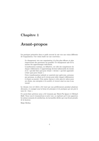 Chapitre 1 
Avant-propos 
Les pratiques présentées dans ce guide ouvrent la voie vers une vision différente 
de l’organisation. Une vision basée sur une conviction : 
Le changement vers une organisation à la fois plus efficace et plus 
respectueuse des personnes est possible. Ce changement naît de la 
somme des apprentissages individuels. 
L’amélioration continue, en définitive, est celle des compétences de 
chaque collaborateur. L’apprentissage devient indissociable du travail, 
et le « qui doit faire quoi pour réussir » devient « qui doit apprendre 
à faire quoi pour réussir ». 
Cette transformation radicale se construit jour après jour, personne 
par personne, en allant sur le terrain pour aider chaque collaborateur 
à réussir sa journée. Cela amène chacun à créer plus de valeur pour 
ses clients, son entreprise et la société, et trouver ainsi un sens à son 
travail. 
Le chemin vers cet idéal a été tracé par nos prédécesseurs pendant plusieurs 
décennies, et consigné sous la forme de principes et de pratiques qui ont pris le 
nom de « lean ». 
Ce savoir-faire précieux nous a été transmis par Marie-Pia Ignace et Michael 
Ballé. Nous vous le transmettons à notre tour, en espérant qu’il vous apportera 
les mêmes moments de satisfaction, les incroyables déclics qui vous feront prendre 
de la hauteur. 
Régis Medina 
4 
 
