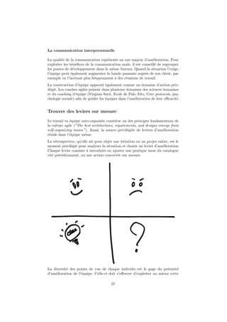 La communication interpersonnelle 
La qualité de la communication représente un axe majeur d’amélioration. Pour 
exploiter les bénéfices de la communication orale, il est conseillé de regrouper 
les postes de développement dans le même bureau. Quand la situation l’exige, 
l’équipe peut également augmenter la bande passante auprès de son client, par 
exemple en l’invitant plus fréquemment à des réunions de travail. 
La construction d’équipe apparaît également comme un domaine d’action priv-ilégié. 
Les coaches agiles puisent dans plusieurs domaines des sciences humaines 
et du coaching d’équipe (Virginia Satir, Ecole de Palo Alto, Core protocols, psy-chologie 
sociale) afin de guider les équipes dans l’amélioration de leur efficacité. 
Trouver des leviers sur mesure 
Le travail en équipe auto-organisée constitue un des principes fondamentaux de 
la culture agile (“The best architectures, requirements, and designs emerge from 
self-organizing teams”). Aussi, la source privilégiée de leviers d’amélioration 
réside dans l’équipe même. 
La rétrospective, qu’elle ait pour objet une itération ou un projet entier, est le 
moment privilégié pour analyser la situation et choisir un levier d’amélioration. 
Chaque levier consiste à introduire ou ajuster une pratique issue du catalogue 
cité précédemment, ou une action concoctée sur mesure. 
La diversité des points de vue de chaque individu est le gage du potentiel 
d’amélioration de l’équipe. Celle-ci doit s’efforcer d’exploiter au mieux cette 
57 
 