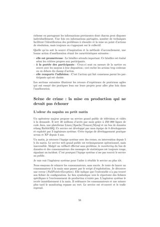 richesse en partageant les informations pertinentes dont chacun peut disposer 
individuellement. Une fois ces informations partagées, nombre de techniques 
facilitent l’identification des problèmes à résoudre et la mise au point d’actions 
de résolution, mais toujours en s’appuyant sur le collectif. 
Quelle qu’en soit la source d’inspiration et la méthode d’accouchement, une 
bonne action d’amélioration réunit les caractéristiques suivantes : 
– elle est prometteuse : Le bénéfice attendu important. Ce bénéfice est évalué 
selon les critères propres aux participants. 
– à la portée des participants : Ceux-ci sont en mesure de la mettre en 
oeuvre avec les moyens à leur disposition ; ceci exclut les actions trop coûteuse 
ou en dehors du champ d’action. 
– elle remporte l’adhésion : C’est l’action qui fait consensus parmi les par-ticipants 
qui est choisie. 
Les sections suivantes illustrent les retours d’expérience de praticiens agiles 
qui ont essayé des pratiques lean sur leurs projets pour aller plus loin dans 
l’amélioration. 
Scène de crime : la mise en production qui ne 
devait pas échouer 
L’odeur du napalm au petit matin 
Un opérateur majeur propose un service grand public de télévision et vidéo 
à la demande. Il sert 40 millions d’accès par mois grâce à 250 000 lignes de 
code Java, une plateforme Linux/Apache/Tomcat/Mysql et un bus de données 
erlang RabbitMQ. Ce service est développé par mon équipe de 8 développeurs 
et exploité par 3 ingénieurs système. Cette équipe de développement pratique 
scrum et XP depuis 4 ans. 
Un matin, je retrouve l’équipe système avec des cernes, en intervention depuis 5 
h du matin. Le service web grand public est techniquement opérationnel, mais 
inaccessible. Malgré un rollback effectué sans problème, le monitoring du bus de 
données et des consommateurs des messages de statistiques est toujours rouge, 
signalant un incident. C’est pourquoi l’équipe système n’ose pas rouvrir le service 
au public. 
Je vais voir l’ingénieur système pour l’aider à rétablir le service au plus tôt. 
Nous essayons de relancer les consommateurs, sans succès. Je tente de lancer un 
consommateur à la main sans passer par le script d’exploitation. Je découvre 
une erreur (NullPointerException). Elle indique que l’exécutable n’a pas trouvé 
son fichier de configuration. Le lien symbolique vers le répertoire des fichiers 
spécifiques à l’environnement de production n’existe pas. L’ingénieur système le 
recrée immédiatement à la main. Il redémarre les consommateurs et une minute 
plus tard le monitoring repasse au vert. Le service est ré-ouvert et le trafic 
reprend. 
58 
 