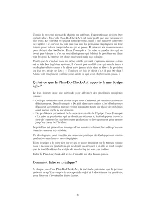 Comme le système mental de chacun est différent, l’apprentissage ne peut être 
qu’individuel. Un cycle Plan-Do-Check-Act est donc porté par une personne et 
une seule. Le collectif est quand même présent, mais d’une manière différente 
de l’agilité : le porteur va voir une par une les personnes impliquées sur leur 
terrain pour mieux comprendre ce qui se passe. Il présente ses raisonnements 
pour obtenir des feedbacks. Dans l’exemple « La mise en production qui ne 
devait pas échouer », c’est un seul développeur qui éclaircit le problème en allant 
voir les gens. L’exercice est donc individuel mais pas solitaire. 
Plutôt que de s’enliser dans un débat stérile qui nait d’opinions comme « Jean 
est un très bon ingénieur système, il n’aurait pas modifié ce script sans le tester » 
ou de généralités comme « le client n’est jamais clair dans sa tête », le praticien 
du lean est avide de faits : « Combien de fois le client n’a-t-il pas été clair ? 
Allons voir l’ingénieur système pour savoir ce qui s’est effectivement passé. » 
Qu’est-ce que le Plan-Do-Check-Act apporte à une équipe 
agile ? 
Le lean fournit donc une méthode pour affronter des problèmes complexes 
comme : 
– Ceux qui reviennent nous hanter et que nous n’arrivons pas vraiment à résoudre 
définitivement. Dans l’exemple « Du rififi dans mes sprints », les développeurs 
dépassent la correction rustine et font disparaître toute une classe de problèmes 
avant même qu’ils ne surviennent. 
– Des problèmes qui sortent de la zone de contrôle de l’équipe. Dans l’exemple 
« La mise en production qui ne devait pas échouer », le développeur trouve la 
force de traverser les barrières entre production et développement pour creuser 
jusqu’au coeur de l’incident. 
Le problème est présenté au manager d’une manière tellement factuelle qu’aucune 
trace de rancoeur n’y subsiste. 
Un développeur peut remettre en cause une pratique de développement contre-productive 
sans heurter ses coéquipiers. 
Toute l’équipe a le coeur net sur ce qui se passe vraiment sur le terrain comme 
dans « La mise en production qui ne devait pas échouer » où elle se rend compte 
que les modifications des scripts de monitoring ne sont pas testées. 
Enfin, le Plan-Do-Check-Act évite d’investir sur des fausses pistes. 
Comment faire en pratique ? 
A chaque pas d’un Plan-Do-Check-Act, la méthode préconise que le porteur 
présente ce qu’il a compris à un expert du sujet et à des acteurs du problème, 
pour détecter d’éventuelles idées fausses. 
71 
 