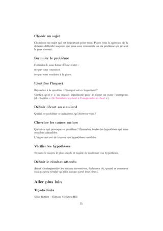 Choisir un sujet 
Choisissez un sujet qui est important pour vous. Posez-vous la question de la 
dernière difficulté majeure que vous avez rencontrée ou du problème qui revient 
le plus souvent. 
Formuler le problème 
Formulez-le sous forme d’écart entre : 
ce que vous constatez 
ce que vous voudriez à la place. 
Identifier l’impact 
Répondez à la question : Pourquoi est-ce important ? 
Vérifiez qu’il y a un impact significatif pour le client ou pour l’entreprise. 
(cf. chapitre « De Satisfaire le client à Comprendre le client »). 
Définir l’écart au standard 
Quand ce problème se manifeste, qu’observez-vous ? 
Chercher les causes racines 
Qu’est-ce qui provoque ce problème ? Énumérez toutes les hypothèses qui vous 
semblent plausibles. 
L’important est de trouver des hypothèses testables. 
Vérifier les hypothèses 
Trouvez le moyen le plus simple et rapide de confirmer vos hypothèses. 
Définir le résultat attendu 
Avant d’entreprendre les actions correctives, définissez où, quand et comment 
vous pourrez vérifier qu’elles auront porté leurs fruits. 
Aller plus loin 
Toyota Kata 
Mike Rother – Edition McGraw-Hill 
75 
 