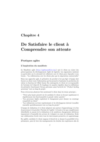 Chapitre 4 
De Satisfaire le client à 
Comprendre son attente 
Pratiques agiles 
L’inspiration du manifeste 
Le Manifeste agile (http://agilemanifesto.org/) met le client au centre des 
préoccupations du développement Agile de logiciels. Les signataires insistent 
en particulier sur la nécessité de collaborer avec le client pour répondre à son 
besoin : “La collaboration avec les clients plus que la négociation contractuelle.” 
Dans une approche agile, le périmètre du produit n’est pas figé. L’équipe doit 
fournir au client toute l’information qui lui permette d’optimiser la production de 
valeur en fonction de l’effort fourni. En contrepartie, le client est co-responsable 
de l’atteinte de l’objectif. Il s’implique de manière régulière dans la redéfinition 
du périmètre fonctionnel. Scrum préconise ainsi l’activité de “Product backlog 
grooming” tout au long du projet. 
Nous retrouvons plusieurs fois mentionné le client dans les douze principes : 
– “Notre plus haute priorité est de satisfaire le client en livrant rapidement et 
régulièrement des fonctionnalités à grande valeur ajoutée.” 
– “Les processus Agiles exploitent le changement pour donner un avantage 
compétitif au client.” 
– “Les utilisateurs ou leurs représentants et les développeurs doivent travailler 
ensemble quotidiennement tout au long du projet.” 
L’équipe de réalisation et le client adoptent une posture d’apprentissage à la fois 
du processus et du produit. Postulat de l’agilité : le besoin n’est pas complètement 
identifiable en amont de la réalisation et de nombreux changements ultérieurs 
imposeront à l’ensemble des acteurs de s’adapter en cours de réalisation. Seule 
une collaboration étroite entre tous les intervenants permettra cet apprentissage. 
En agilité, satisfaire le client suppose d’abord de se donner la possibilité d’ex-périmenter, 
puis de tirer des enseignements du résultat des expériences afin de 
7 
 