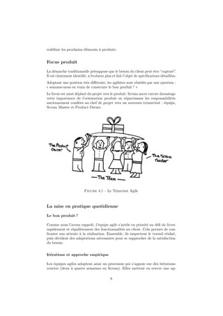 redéfinir les prochains éléments à produire. 
Focus produit 
La démarche traditionnelle présuppose que le besoin du client peut être “capturé”. 
Il est clairement identifié, n’évoluera plus et fait l’objet de spécifications détaillées. 
Adoptant une position très différente, les agilistes sont obsédés par une question : 
« sommes-nous en train de construire le bon produit ? » 
Le focus est ainsi déplacé du projet vers le produit. Scrum ancre encore davantage 
cette importance de l’orientation produit en répartissant les responsabilités 
anciennement confiées au chef de projet vers un nouveau triumvirat : équipe, 
Scrum Master et Product Owner. 
Figure 4.1 – Le Trimvirat Agile 
La mise en pratique quotidienne 
Le bon produit ? 
Comme nous l’avons rappelé, l’équipe agile s’attèle en priorité au défi de livrer 
rapidement et régulièrement des fonctionnalités au client. Cela permet de con-fronter 
son attente à la réalisation. Ensemble, ils inspectent le travail réalisé, 
puis décident des adaptations nécessaires pour se rapprocher de la satisfaction 
du besoin. 
Itérations et approche empirique 
Les équipes agiles adoptent ainsi un processus qui s’appuie sur des itérations 
courtes (deux à quatre semaines en Scrum). Elles mettent en oeuvre une ap- 
8 
 