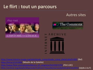Le flirt : tout un parcours
Autres sites
http://www.histoire-image.org/site/etude_comp/etude_comp_detail.php?i=691 (Bal)
http://bit.ly/11VUSME (Moulin de la Galette)
http://www.flickr.com/photos/library_of_congress/5415567279/ (Flirt LOC)
http://archive.org/details/MaxLinderInAFarm-houseRomanceidylleALaFerme1912 (Idylle à la F)
 