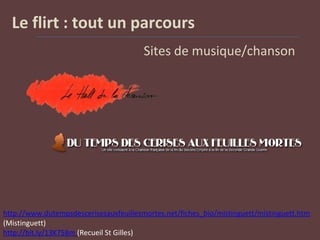 Le flirt : tout un parcours
Sites de musique/chanson
http://www.dutempsdescerisesauxfeuillesmortes.net/fiches_bio/mistinguett/mistinguett.htm
(Mistinguett)
http://bit.ly/13K758m (Recueil St Gilles)
 