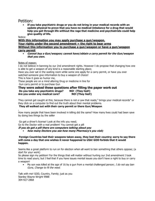 Petition:
    •     If you take psychiatric drugs or you do not bring in your medical records with an
          update physical to prove that you have no medical imbalance for a drug that would
          help you get through life without the rage that medicine and psychiatrists could help
          give quality of life.
Notice:
With this information you may apply purchase a gun/weapon.
Your rights under the second amendment = the right to bear arms
Without this information you to purchase a gun/weapon or have a gun/weapon
carry permit
   • Cannot buy a Gun/weapon; cannot have/obtain a carry permit for the Gun/weapon
       that you own.

Notes of reason:
I do not believe in banning by our 2nd amendment rights. However I do propose that changing how one
is able to get a weapon of any kind is a reasonable starting place;
Have you ever sat in the waiting room while some one apply for a carry permit, or have you ever
watched someone give information to buy a weapon of choice!
This is how it goes so humor me,
These people are on a mind altering Drug or medicine in line for
 Gun carry permit or to purchase Gun
They were asked these questions after filling the paper work out
Do you take any psychiatric drugs?            NO! (They lied!)
Are you under any medical care?                NO! (They lied!)

They cannot get caught at this; because there is not a Law that reads;” brings your medical records” or
they click on a computer to find out the truth about their mental problems.
  They all walked out with their carry permit or there Gun/Weapon
,
How many people that have been involved in killing did the same? How many lives could had been save
by doing two things by the seller

Go get a driver’s license! Look at the info you need;
Go to the Doctor with a real problem! You cannot get a pill
If you do get a pill there are computers talking about you
    • how many Doctors you see how many Pharmacy’s you visit;

Foreign Countries had their weapons taken away, they lost their country; sorry to say there
will come a day that one wishes it never happened to USA! GOD forbids that it would
happen.

Seems like a great platform to run on for election when all want to ban something that others oppose; (a
start for your work)
So please sign my petition! For the things that will matter without hurting our 2nd amendment I took
time to read yours; but I feel that if you have issues mental issues you don’t have a right to buy or carry
a weapon!
    • My son was killed at the age of 16 by a gun from a mental challenged person; I do not say ban
          Guns, Change to fit the need.

Talk with me! GOD, Country, Family; just as you
Stanley Wayne Wright 9988
304-927-2868
 