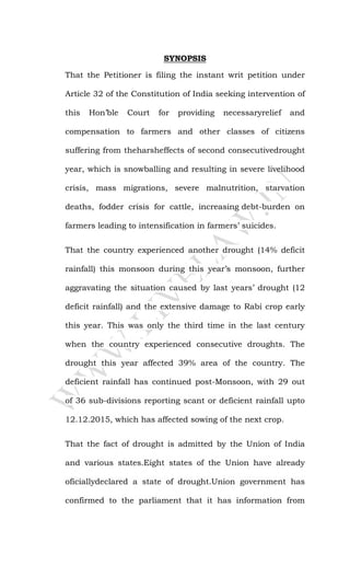 SYNOPSIS
That the Petitioner is filing the instant writ petition under
Article 32 of the Constitution of India seeking intervention of
this Hon’ble Court for providing necessaryrelief and
compensation to farmers and other classes of citizens
suffering from theharsheffects of second consecutivedrought
year, which is snowballing and resulting in severe livelihood
crisis, mass migrations, severe malnutrition, starvation
deaths, fodder crisis for cattle, increasing debt-burden on
farmers leading to intensification in farmers’ suicides.
That the country experienced another drought (14% deficit
rainfall) this monsoon during this year’s monsoon, further
aggravating the situation caused by last years’ drought (12
deficit rainfall) and the extensive damage to Rabi crop early
this year. This was only the third time in the last century
when the country experienced consecutive droughts. The
drought this year affected 39% area of the country. The
deficient rainfall has continued post-Monsoon, with 29 out
of 36 sub-divisions reporting scant or deficient rainfall upto
12.12.2015, which has affected sowing of the next crop.
That the fact of drought is admitted by the Union of India
and various states.Eight states of the Union have already
oficiallydeclared a state of drought.Union government has
confirmed to the parliament that it has information from
 