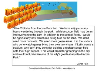 “I live 2 blocks from Lincoln Park Zoo. We have enjoyed many
hours wandering through the park. While a soccer field may be an
improvement to the park--in addition to the softball fields, I would
be against any new structures being built on the land. We don't
need more concrete. We need more green areas. Let the visitors
who go to watch games bring their own lawnchairs. If Latin wants a
stadium, why don't they consider building a rooftop soccer field
onto their high school. This would promote quot;greeningquot; in the city
and would not privatize one of the city's greatest assets--Lincoln
Park.”

                                                                     - Janet Farr
             Committee to Keep Lincoln Park Public - www.cklpp.org