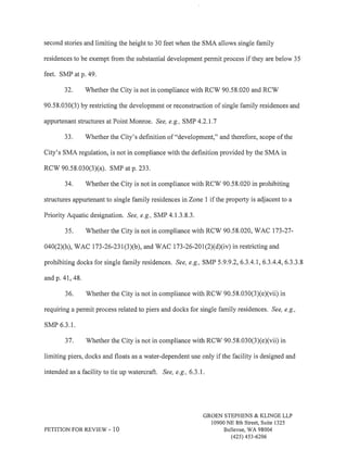 second stories and limiting the height to 30 feet when the SMA allows single family 
residences to be exempt from the substantial development permit process if they are below 3 5 
feet. SMP atp.49. 
32. Whether the City is not in compliance with RCW 90.58.020 and RCV/ 
90.58.030(3) by restricting the development or reconstruction of single family residences and 
appurtenant structures at Point Monroe. See, e.g., SMP 4.2.1.7 
33. Whether the City's definition of "development," and therefore, scope of the 
City's SMA regulation, is not in compliance with the definition provided by the SMA in 
RCV/ 90.58.030(3Xa), SMP at p. 233. 
34. Whether the City is not in compliance with RCV/ 90.58.020 in prohibiting 
structures appurtenant to single family residences inZone I if the property is adjacent to a 
Priority Aquatic designation. See, e.9,, SMP 4.1.3.8.3. 
35. Whether the City is not in compliance with RCW 90.58.020, WAC 173-27- 
040(2Xh), WAC 173-26-231(3Xb), and WAC 173-26-201(2)(d)(iv) in restricting and 
prohibiting docks for single family residences. See, e.g., SMP 5.9.9.2,6.3.4.1,6.3.4.4,6.3.3.8 
andp,41,48. 
36. Whether the City is not in compliance with RCV/ 90.58.030(3)(e)(vii) in 
requiring a permit process related to piers and docks for single family residences. See, e.9., 
sMP 6.3.1. 
37. Whether the city is not in compliance wirh RCw 90.58.030(3)(e)(vii) in 
limiting piers, docks and floats as a water-dependent use only if the facility is designed and 
intended as a facility to tie up watercraft. See, e.9., 6.3.1 . 
PETITION FOR REVIEW - 1O 
GROEN STEPHENS & KLINGE LLP 
10900 NE 8th Street, Suite 1325 
Bellewe, WA 98004 
(42s) 4s3-6206 
 