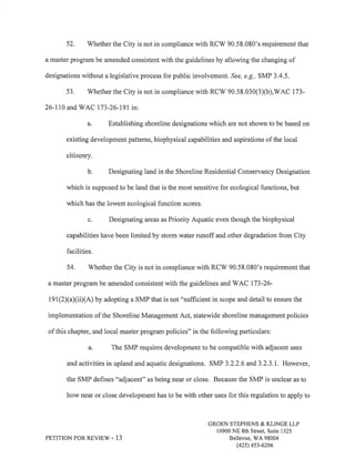 52. Whether the City is not in compliance with RCW 90.58.080's requirement that 
a master program be amended consistent with the guidelines by allowing the changing of 
designations without a legislative process for public involvement, See, e.g., SMP 3.4.5. 
53, V/hether the City is not in compliance with RCW 90.58.030(3Xb),WAC 173- 
26-110 and WAC 173-26-19I in: 
a. Establishing shoreline designations which are not shown to be based on 
existing development patterns, biophysical capabilities and aspirations of the local 
citizenry. 
b. Designating land in the Shoreline Residential Conservancy Designation 
which is supposed to be land that is the most sensitive for ecological functions, but 
which has the lowest ecological function scores. 
c. Designating areas as Priority Aquatic even though the biophysical 
capabilities have been limited by storm water runoff and other degradation from City 
facilities. 
54. Whether the City is not in compliance with RCW 90.58,080's requirement that 
a master program be amended consistent with the guidelines and V/AC 173-26- 
191(2)(a)(ii)(A) by adopting a SMP that is not "sufficient in scope and detail to ensure the 
implementation of the Shoreline Management Act, statewide shoreline management policies 
of this chapter, and local master program policies" in the following particulars: 
a. The SMP requires development to be compatible with adjacent uses 
and activities in upland and aquatic designations. SMP 3.2.2.6 and3.2.3.1. However, 
the SMP defines "adjacent" as being near or close. Because the SMP is unclear as to 
how near or close development has to be with other uses for this regulation to apply to 
PETITION FOR REVIEV/ - 13 
GROEN STEPHENS & KLINGE LLP 
10900 NE 8th Street, Suite 1325 
Bellevue, WA 98004 
(42s) 4s3-6206 
 