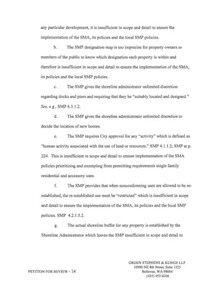 any particular development, it is insufficient in scope and detail to ensure the 
implementation of the SMA, its policies and the local SMP policies. 
b. The SMP designation map is too imprecise for property owners or 
members of the public to know which designation each property is within and 
therefore is insufficient in scope and detail to ensure the implementation of the SMA, 
its policies and the local SMP policies. 
c. The SMP gives the shoreline administrator unlimited discretion 
regarding docks and piers and requiring that they be "suitably located and designed." 
See, e.g., SMP 6.3.1.2. 
d. The SMP gives the shoreline administrator unlimited discretion to 
decide the location of new homes. 
e. The SMP requires City approval for any "activity" which is defined as 
"human activity associated with the use of land or resources." SMP 4.1.L2; SMP at p. 
224. This is insufficient in scope and detail to ensure implementation of the SMA 
policies prioritizing and exempting from permitting requirements single family 
residential and accessory uses. 
f. The SMP provides that when nonconforming uses are allowed to be re-established, 
the re-established use must be "restricted" which is insufficient in scope 
and detail to ensure the implementation of the SMA, its policies and the local SMP 
policies. SMP 4.2.1.5.2. 
g. The actual shoreline buffer for any property is established by the 
Shoreline Administrator which leaves the SMP insufficient in scope and detail to 
PETITION FOR REVIEW - 14 
GROEN STEPHENS & KLINGE LLP 
10900 NE 8th Street, Suite 1325 
Bellevue, V/A 98004 
(42s) 4s3-6206 
 