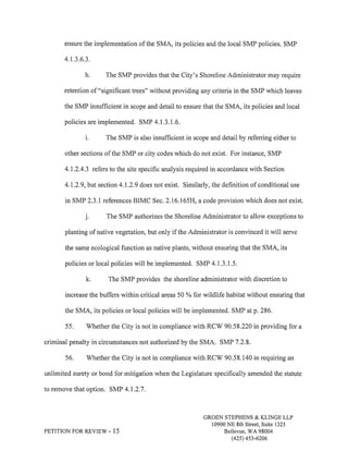 ensure the implementation of the SMA, its policies and the local SMP policies. SMP 
4.t.3.6.3. 
h. The SMP provides that the City's Shoreline Administrator may require 
retention of "significant trees" without providing any criteria in the SMP which leaves 
the SMP insuffrcient in scope and detail to ensure that the SMA, its policies and local 
policies are implemented. SMP 4.1.3.1.6. 
i. The SMP is also insufficient in scope and detail by referring either to 
other sections of the SMP or city codes which do not exist. For instance, SMP 
4.L2.4.3 refers to the site specific analysis required in accordance with Section 
4.I.2.9, but section 4.1.2.9 does not exist. Similarly, the definition of conditional use 
in SMP 2.3.I references BIMC Sec. 2.16.165H, a code provision which does not exist. 
j. The SMP authorizes the Shoreline Administrator to allow exceptions to 
planting of native vegetation, but only if the Administrator is convinced it will serve 
the same ecological function as native plants, without ensuring that the SMA, its 
policies or local policies will be implemented. SMP 4.1.3.1.5. 
k. The SMP provides the shoreline administrator with discretion to 
increase the buffers within critical areas 50 Yo for wildlife habitat without ensuring that 
the SMA, its policies or local policies will be implemented. SMP atp.286. 
55. Whether the City is not in compliance with RCW 9058.220 in providing for a 
criminal penalty in circumstances not authorizedby the SMA. SMP 7.2.8. 
56. V/hether the City is not in compliance with RCV/ 90.58.140 in requiring an 
unlimited surety or bond for mitigation when the Legislature specifically amended the statute 
to remove that option. SMP 4.L2.7. 
PETITION FORREVIEW. I5 
GROEN STEPHENS & KLINGE LLP 
10900 NE 8th Street, Suite 1325 
Bellevue, WA 98004 
(42s) 4s3-6206 
 