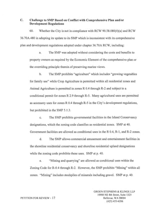 C. Challenge to SMP Based on Conflict with Comprehensive Plan and/or 
Development Regulations 
60. Whether the City is not in compliance with RCV/ 90.58.080(4)(a) and RCW 
36.704.480 in adopting its update to its SMP which is inconsistent with its comprehensive 
plan and development regulations adopted under chapter 36.70A RCW, including: 
a. The SMP was adopted without considering the costs and benefits to 
property owners as required by the Economic Element of the comprehensive plan or 
the oveniding principle therein of preserving marine views. 
b. The SMP prohibits "agriculture" which includes "growing vegetables 
for family use" while Crop Agriculture is permitted within all residential zones and 
Animal Agriculture is permitted in zones R 0.4 through R-2 and subject to a 
conditional permit for zones R 2.9 through R-5. Many agricultural uses are permitted 
as accessory uses for zones R 0.4 through R-5 in the City's development regulations, 
but prohibited in the SMP 5.l 3. 
c. The SMP prohibits governmental facilities in the Island Conservancy 
designations, which the zoning code classifies as residential zones. SMP at 40. 
Government facilities are allowed as conditional uses in the R 0.4, R-1, and R-2 zones. 
d. The SMP allows commercial amusement and entertainment facilities in 
the shoreline residential conservancy and shoreline residential upland designations 
while the zoning code prohibits these uses. SMP at p. 40. 
e. "Mining and quarrying" are allowed as conditional uses within the 
Zoning Code for R-0.4 through R-2. However, the SMP prohibits "Mining" within all 
zones. "Mining" includes stockpiles of minerals including gravel. SMP at p. 40. 
PETITION FOR REVIEVi - 17 
GROEN STEPHENS & KLINGE LLP 
10900 NE 8th Street, Suite 1325 
Bellevue, WA 98004 
(42s) 4s3-6206 
 