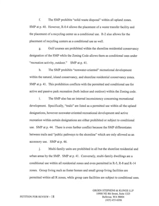 f. The SMP prohibits "solid waste disposal" within all upland zones. 
SMP at p. 40. However, R-0.4 allows the placement of a waste transfer facility and 
the placement of a recycling center as a conditional use. R-2 also allows for the 
placement of recycling centers as a conditional use as well. 
g. Golf courses are prohibited within the shoreline residential conservancy 
designation of the SMP while the Zoning Code allows them as conditional uses under 
"recreation activity, outdoor." SMP at p.4I. 
h. The SMP prohibits "nonwater-oriented" recreational development 
within the natural, island conservancy, and shoreline residential conservancy zones. 
SMP at p. 41. This prohibition conflicts with the permitted and conditional use for 
active and passive park recreation (both indoor and outdoor) within the Zoning code. 
i. The SMP also has an internal inconsistency concerning recreational 
development. Specifically, "trails" are listed as a permitted use within all the upland 
designations, however nonwater-oriented recreational development and active 
recreation within certain designations are either prohibited or subject to conditional 
use. SMP atp.44. There is even further conflict because the SMP differentiates 
between trails and "public pathways to the shoreline" which are only allowed as an 
accessory use. SMP at p.46. 
j. Multi-family units are prohibited in all but the shoreline residential and 
urban areas by the SMP. SMP at p.41. Conversely, multi-family dwellings are a 
conditional use within all residential zones and even permitted in R-5, R-8 and R-14 
zones. Group living such as foster homes and small group living facilities are 
permitted within all R zones, while group care facilities are subject to conditional uses. 
PETITION FOR REVIEW - 18 
GROEN STEPHENS & KLINGE LLP 
10900 NE 8th Street, Suite 1325 
Bellevue, V/A 98004 
(42s) 4s3-6206 
 