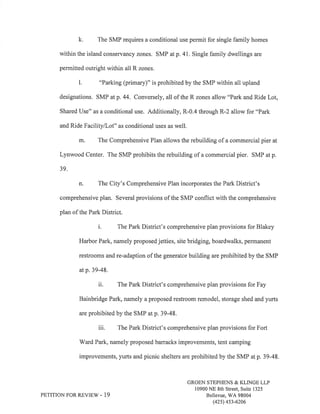 k, The SMP requires a conditional use permit for single family homes 
within the island conservancy zones. SMP at p. 4I.Single family dwellings are 
permitted outright within all R zones. 
l. "Parking (primary)" is prohibited by the SMP within all upland 
designations. SMP atp. 44. Conversely, all of the R zones allow "Park and Ride Lot, 
Shared IJse" as a conditional use. Additionally, R-0.4 through R-2 allow for "Park 
and Ride Facility/Lot" as conditional uses as well. 
m, The Comprehensive Plan allows the rebuilding of a commercial pier at 
Lynwood Center. The SMP prohibits the rebuilding of a commercial pier. SMP at p. 
39. 
n. The City's Comprehensive Plan incorporates the Park District's 
comprehensive plan. Several provisions of the SMP conflict with the comprehensive 
plan of the Park District. 
i. The Park District's comprehensive plan provisions for Blakey 
Harbor Park, namely proposed jetties, site bridging, boardwalks, permanent 
restrooms and re-adaption of the generator building are prohibited by the SMP 
at p. 39-48. 
ii. The Park District's comprehensive plan provisions for Fay 
Bainbridge Park, namely a proposed restroom remodel, storage shed and yurts 
are prohibited by the SMP at p. 39-48. 
iii. The Park District's comprehensive plan provisions for Fort 
V/ard Park, namely proposed barracks improvements, tent camping 
improvements, yurts and picnic shelters are prohibited by the SMP at p. 39-48. 
PETITION FOR REVIEW - 19 
GROEN STEPHENS & KLINGE LLP 
10900 NE 8th Street, Suite 1325 
Bellevue, V/A 98004 
(42s) 4s3-6206 
 
