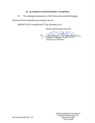 IX. STATEMENT OF' PETITIONERS' ATTORNEYS 
68. The undersigned representative of the Petitioners has read the foregoing 
Petition for Review and believes its contents to be true. 
RESPECTFULLY submitted this 7fr day of October, 2014. 
GRoBN SrepgeNs & KIlNce LLP 
ichard M. Stephens, 
PETITION FOR REVIEW .22 
GROEN STEPHENS & KLINGE LLP 
10900 NE 8th Street, Suite 1325 
Bellevue, WA 98004 
(42s) 4s3-6206 
 