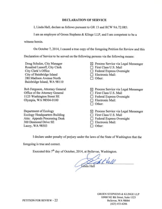 DECLARATION OF SERVICE 
I, Linda Hall, declare as follows pursuant to GR 13 and RCV/ 9A.72.085: 
I am an employee of Groen Stephens & Klinge LLP, and I am competent to be a 
witness herein. 
On October 7,2014,I caused a true copy of the foregoing Petition for Review and this 
Declaration of Service to be served on the following persons via the following means: 
Doug Schulze, City Manager X Process Service via Legal Messenger 
Rosalind Lassoft City Clerk ! First Class U.S. Mail 
City Clerk's Office E Federal Express Overnight 
City of Bainbridge Island E Electronic Mail: 
280 Madison Avenue North f] Other: 
Bainbridge Island, V/A 98110 
Bob Ferguson, Attorney General 
Office of the Attorney General 
I125 Washington Street SE 
Olympia, S/A 98504-01 00 
Department of Ecology 
Ecology Headquarters Building 
Attn: Appeals Processing Desk 
300 Desmond Drive SE 
Lacey, V/A 98503 
x 
tr 
n! 
n 
Xnnn! 
Process Service via Legal Messenger 
First Class U.S. Mail 
Federal Express Overnight 
Electronic Mail: 
Other: 
Process Service via Legal Messenger 
First Class U.S. Mail 
Federal Express Overnight 
Electronic Mail: 
Other: 
I declare under penalty of perjury under the laws of the State of V/ashington that the 
foregoing is true and correct. 
Executed this 7û day of October, 2014, at Bellevue, ü/ashington. 
PETITION FOR REVIEW - 22 
GROEN STEPHENS & KLINGE LLP 
10900 NE 8th Street, Suite 1325 
Bellevue, rùVA 98004 
(42s) 4s3-6206 
