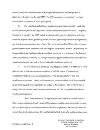 various jurisdictions, the Department of Ecology (DOE) exercises an oversight role in 
approving or disapproving the local SMP. The DOE approval process similarly involves 
significant encouragement of public participation. 
5. The Legislature did not leave local government with a completely blank slate 
on which to draft policies and regulations for the development of shoreline areas. The public 
interests to be served by the SMA include protecting public access to shorelines, protecting 
views and property values, preserving natural resources, preventing water quality degradation, 
and fostering water-dependent uses. One of the central policies of the SMA is the preference 
given for certain water dependent uses, such as ports and piers and marinas. Signihcantly for 
the case at hand, the Legislature also declared that apreferred or priority use of the shoreline 
area is single family residential use, along with normal appurtenant structures associated with 
waterfront residential use, such as docks, bulkheads, boat house, patios, etc. 
6. In 2010, the City of Bainbridge Island began its update of its SMP and at some 
point decided to undertake a complete overhaul of its SMP instead ofjust ensuring 
compliance with the law and ensuring consistency with its comprehensive plan and 
development regulations, Having undertaken such a monumental task, the City completely 
failed at the required twin purposes for the update in the first place. The new SMP fails to 
comply with the law and creates inconsistencies within the City's comprehensive plan and 
development regulations. 
7. V/hile these substantive failings are significant, they do not overshadow the 
City's serious violations of high value the SMA places on public participation in the process. 
Notices of meetings did not have complete information or gave false information about what 
was on the table for that meeting. City staff edited the SMP drafts after public meetings were 
PETITION FOR REVIE''ù/ - 3 
GROEN STEPHENS & KLINGE LLP 
10900 NE 8th Street, Suite 1325 
Bellevue, WA 98004 
(42s) 4s3-6206 
 