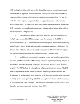 held, resulting in both the public and the City Council having never been given a complete 
final version to be approved. Public comments at hearings were restricted and the SMA's 
requirement for response to public comment was largely ignored by both the City and the 
DOE. No serious response was given to the most important comments, either verbal or 
written, by the public. In essence, the public participation requirements for the update of an 
SMP were treated as a mere formality rather than a substantive involvement of the public in 
the development of SMP provisions. 
8. The flawed process naturally resulted in an SMP which is inconsistent with 
multiple requirements of the SMA in multiple ways. For instance, the final SMP is 
inconsistenr with the City's Comprehensive Plan and development regulations by prohibiting 
uses of property that are directly allowed or allowing uses that are directly disallowed. For 
the sake of the public, the City and the orderly administration of the law, state law requires 
that land use planning regulations and plans be consistent. This SMP is not. 
9. In addition to inconsistencies among the various land use planning regulations 
and plans, the SMP violates the SMA in a large number of ways and particularly in regard to 
single family residences which the SMA places as a preferred or priority use of shoreline 
property, The SMP declares all existing homes to be non-conforming structures. The SMP 
seeks to regulate every human activity on the land, even though the SMA requires that 
development be regulated while at the same time the development of single family residences 
is exempt from shoreline permitting. The SMP severely limits water dependent uses contrary 
to the policies of the SMA. The SMP's nonconforming declaration is in direct conflict with 
the policy and numerous specific provisions of the SMA, 
PETITION FOR REVIEW - 4 
GROEN STEPHENS & KLINGE LLP 
10900 NE 8th Sheet, Suite 1325 
Bellewe, V/A 98004 
(42s) 4s3-6206 
 