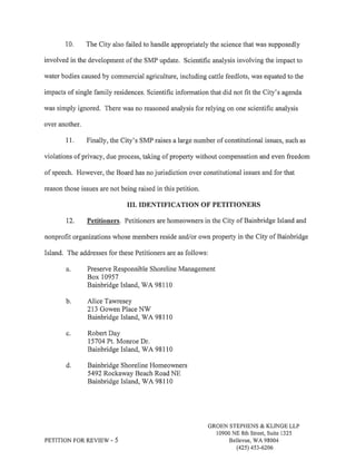 10. The City also failed to handle appropriately the science that was supposedly 
involved in the development of the SMP update. Scientific analysis involving the impact to 
water bodies caused by commercial agriculture, including cattle feedlots, was equated to the 
impacts of single family residences. Scientific information that did not fit the City's agenda 
was simply ignored. There was no reasoned analysis for relying on one scientific analysis 
over another. 
I L Finally, the City's SMP raises a large number of constitutional issues, such as 
violations of privacy, due process, taking of property without compensation and even freedom 
of speech. However, the Board has no jurisdiction over constitutional issues and for that 
reason those issues are not being raised in this petition. 
III. IDENTIFICATION OF PETITIONERS 
12. Petitioners. Petitioners are homeowners in the City of Bainbridge Island and 
nonprofit organizations whose members reside and/or own property in the City of Bainbridge 
Island. The addresses for these Petitioners are as follows: 
Preserve Responsible Shoreline Management 
Box 10957 
Bainbridge Island, WA 98110 
Alice Tawresey 
213 Gowen Place NW 
Bainbridge Island, V/A 981 l0 
Robert Day 
15704 Pt. Monroe Dr. 
Bainbridge Island, WA 98110 
Bainbridge Shoreline Homeowners 
5492 Rockaway Beach Road NE 
Bainbridge Island, WA 98110 
b. 
c. 
d. 
PETITION FORREVIEW - 5 
GROEN STEPHENS & KLINGE LLP 
10900 NE 8th Street, Suite 1325 
Bellevue, V/A 98004 
(425) 4s3-6206 
 
