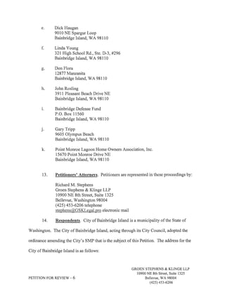 Dick Haugan 
9010 NE Spargur Loop 
Bainbridge Island, WA 98110 
Linda Young 
321 High School Rd., Ste. D-3,#296 
Bainbridge Island, V/A 98110 
Don Flora 
12877 }¡{¿rzanita 
Bainbridge Island, V/A 98110 
John Rosling 
3911 Pleasant Beach Drive NE 
Bainbridge Island, V/A 98110 
Bainbridge Defense Fund 
P.O. Box 11560 
Bainbridge Island, WA 98110 
Gary Tripp 
9605 Olympus Beach 
Bainbridge Island, V/A 98110 
Point Monroe Lagoon Home Owners Association, Inc. 
15670 Point Monroe Drive NE 
Bainbridge Island, V/A 98110 
J 
13. Petitioners' Attornevs. Petitioners are represented in these proceedings by: 
Richard M. Stephens 
Groen Stephens & Klinge LLP 
10900 NE 8th Street, Suite 1325 
Bellevue, Washington 98004 
(425) 4 53 -620 6 telephone 
stephens@GSKlegal.pro electronic mail 
14. Respondents. City of Bainbridge Island is a municipality of the State of 
V/ashington. The City of Bainbridge Island, acting through its City Council, adopted the 
ordinance amending the City's SMP that is the subject of this Petition. The address for the 
City of Bainbridge Island is as follows: 
PETITION FOR REVIEW - 6 
GROEN STEPHENS & KLINGE LLP 
10900 NE 8th Street, Suite 1325 
Bellevue, V/A 98004 
(42s) 4s3-6206 
 